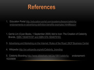 1. Education Portal http://education-portal.com/academy/lesson/celebrity-
endorsements-in-advertising-definition-benefits-examples.html#lesson
1. Gerrie Lim (Cyan Books, 1 September 2005) Idol to Icon: The Creation of Celebrity
Brands, ISBN 1904879187 and ISBN 978-1904879183.
3. Advertising and Marketing on the Internet: Rules of the Road | BCP Business Center
4. Wikipedia http://en.wikipedia.org/wiki/Celebrity_branding
5. Celebrity Branding http://www.slideshare.net/Jay1991/celebrity- endorsement-
15335699
 
