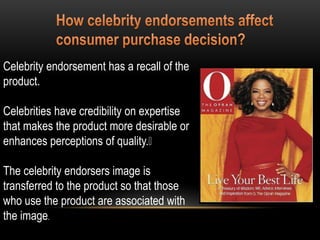 Celebrity endorsement has a recall of the
product.
Celebrities have credibility on expertise
that makes the product more desirable or
enhances perceptions of quality.
The celebrity endorsers image is
transferred to the product so that those
who use the product are associated with
the image.
 