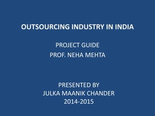OUTSOURCING INDUSTRY IN INDIA 
PROJECT GUIDE 
PROF. NEHA MEHTA 
PRESENTED BY 
JULKA MAANIK CHANDER 
2014-2015 
 