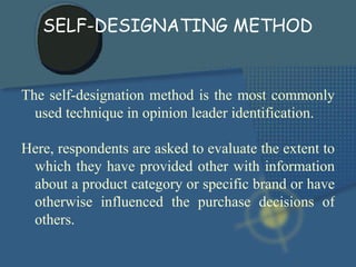 The self-designation method is the most commonly used technique in opinion leader identification.  Here, respondents are asked to evaluate the extent to which they have provided other with information about a product category or specific brand or have otherwise influenced the purchase decisions of others. SELF-DESIGNATING METHOD 