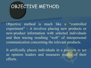 Objective method is much like a “controlled experiment” – it involves placing new products or new-product information with selected individuals and then tracing resulting “web” of interpersonal communication concerning the relevant products. It artificially places individuals in a position to act as opinion leaders and measures results of their efforts. OBJECTIVE METHOD 