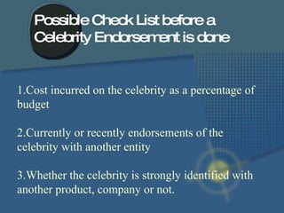 1.Cost incurred on the celebrity as a percentage of budget 2.Currently or recently endorsements of the celebrity with another entity 3.Whether the celebrity is strongly identified with another product, company or not.  Possible Check List before a  Celebrity Endorsement is done 