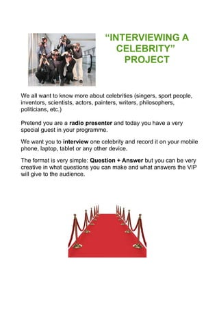 “INTERVIEWING A
CELEBRITY”
PROJECT
We all want to know more about celebrities (singers, sport people,
inventors, scientists, actors, painters, writers, philosophers,
politicians, etc.)
Pretend you are a radio presenter and today you have a very
special guest in your programme.
We want you to interview one celebrity and record it on your mobile
phone, laptop, tablet or any other device.
The format is very simple: Question + Answer but you can be very
creative in what questions you can make and what answers the VIP
will give to the audience.
 