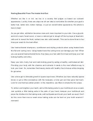 Feeling Beautiful From The Inside And Out. 
Whether we like it or not, we live in a society that judges us based our outward                                 
appearance. Luckily, there are steps we all can take to look better.So whether your goal is                               
better hair, better skin, better makeup, or just an overall better appearance, this article is                             
here to help! 
As you get older, exfoliation becomes more and more important to your skin. Use a glycolic                               
acid­rich cream, facial scrub, or even a retinoid gel to slough off the top layer pf dead skin                                   
cells and to reveal the fresh, radiant new skin cells beneath. This can be done three to four                                   
times per week for the best effect. 
Use heat­activated shampoos, conditioners and styling products when using heated tools                     
like flat and curling irons. Using heated tools like curling irons can damage your hair. When                               
you use special heat­activated items, they keep your hair safe from heat and keep your hair                               
looking healthy and shiny. 
Keep your skin, body, hair and nails looking great by eating a healthy, well­balanced diet.                             
Providing your body with the vitamins and nutrients it needs is the most effective way to                               
look your best. So, remember that beauty starts with healthy food choices while shopping                           
for groceries. 
Use a brow gel to stimulate growth in sparse eye brows. Whether you have naturally sparse                               
brows or got a little overzealous with the tweezers, a brow gel can help grow hair back.                                 
Look for one that has added protein. In the meantime, use fillers to shade the thin areas. 
To whiten and brighten your teeth, add a little baking soda to your toothbrush once a week.                                 
Just sprinkle a little baking soda in the palm of your hand, dampen your toothbrush and                               
press the bristles into the baking soda, add toothpaste and brush your teeth as usual. Don't                               
do this more than once a week since baking soda can be hard on your tooth enamel if                                   
overused. 
 
