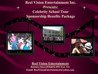 Reel Vision Entertainment Inc.
           Presents:
    Celebrity School Tour
Sponsorship Benefits Package




    Reel Vision Entertainment
   Business lines:(818)654-4553 Ext. 121
Email: ReelVisionEntertainment@yahoo.com
 