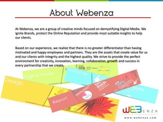 About Webenza
At Webenza, we are a group of creative minds focused on demystifying Digital Media. We
ignite Brands, protect the Online Reputation and provide most suitable insights to help
our clients.

Based on our experience, we realize that there is no greater differentiator than having
motivated and happy employees and partners. They are the assets that create value for us
and our clients with integrity and the highest quality. We strive to provide the perfect
environment for creativity, innovation, learning, collaboration, growth and success in
every partnership that we create.




                                                                        w w w.webenza.com
 