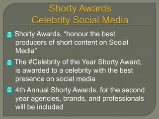    Shorty Awards, “honour the best
    producers of short content on Social
    Media”
   The #Celebrity of the Year Shorty Award,
    is awarded to a celebrity with the best
    presence on social media
    4th Annual Shorty Awards, for the second
    year agencies, brands, and professionals
    will be included
 