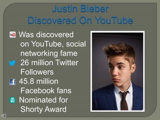    Was discovered
    on YouTube, social
    networking fame
    26 million Twitter
    Followers
   45.8 million
    Facebook fans
   Nominated for
    Shorty Award
 