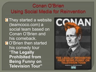  They  started a website
  (teamcoco.com) a
  social team based on
  Conan O’Brien and
  his comeback.
 O’Brien then started
  his comedy tour
  “The Legally
  Prohibited from
  Being Funny on
  Television Tour”
 