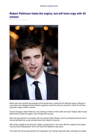 Articles of Celebrity tabu 



Robert Pattinson hates the vagina, but will have orgy with 40 
women 
2010­02­27 14:02:17 by admin 




British actor who recently said stupidity and remained alive, namely that he hates the vagina, although in 
conjunction with colleague Kristen Stewart, agreed to record the scene for new film in which he will have 
orgy with a large number of women.

Favorite teenager, Robert Pattinson, the suffering of millions of them after the movie Twilight, after he said 
bitterly that he hates the vagina, many thought that was gay.

After that was said that in connection with the actress Kristen Stewart, which is consistently denied, that in 
the end admitted that, as yet removed stone from hearts of many fan.

After all the scuttlebutt and discovery, Robert is preparing for a new role in Bel Ami, based on the classic 
novel by Guy de Maupassant, which will record the respective orgy scene.

This scene will not be anything left to the imagination, but it will be made with taste, with plenty of candles 
 
