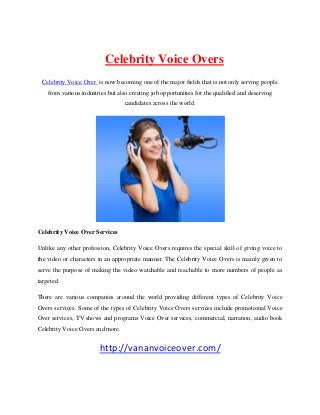 Celebrity Voice Overs
Celebrity Voice Over is now becoming one of the major fields that is not only serving people
from various industries but also creating job opportunities for the qualified and deserving
candidates across the world.

Celebrity Voice Over Services
Unlike any other profession, Celebrity Voice Overs requires the special skill of giving voice to
the video or characters in an appropriate manner. The Celebrity Voice Overs is mainly given to
serve the purpose of making the video watchable and reachable to more numbers of people as
targeted.
There are various companies around the world providing different types of Celebrity Voice
Overs services. Some of the types of Celebrity Voice Overs services include promotional Voice
Over services, TV shows and programs Voice Over services, commercial, narration, audio book
Celebrity Voice Overs and more.

http://vananvoiceover.com/

 