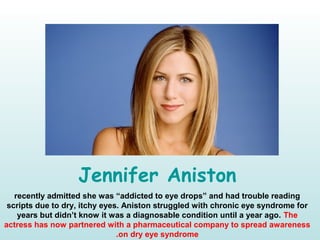 Jennifer Aniston
recently admitted she was “addicted to eye drops” and had trouble reading
scripts due to dry, itchy eyes. Aniston struggled with chronic eye syndrome for
years but didn’t know it was a diagnosable condition until a year ago. The
actress has now partnered with a pharmaceutical company to spread awareness
on dry eye syndrome.
 
