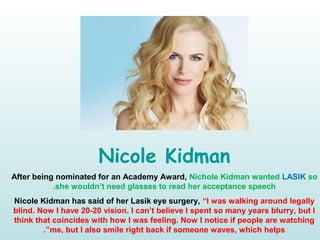 Nicole Kidman
After being nominated for an Academy Award, Nichole Kidman wanted LASIK so
she wouldn’t need glasses to read her acceptance speech.
Nicole Kidman has said of her Lasik eye surgery, “I was walking around legally
blind. Now I have 20-20 vision. I can’t believe I spent so many years blurry, but I
think that coincides with how I was feeling. Now I notice if people are watching
me, but I also smile right back if someone waves, which helps.”
 