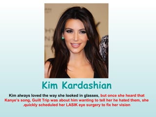 Kim Kardashian
Kim always loved the way she looked in glasses, but once she heard that
Kanye’s song, Guilt Trip was about him wanting to tell her he hated them, she
quickly scheduled her LASIK eye surgery to fix her vision.
 