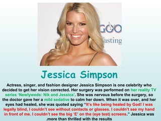 Jessica Simpson
Actress, singer, and fashion designer Jessica Simpson is one celebrity who
decided to get her vision corrected. Her surgery was performed on her reality TV
series ‘Newlyweds: Nik and Jessica’. She was nervous before the surgery, so
the doctor gave her a mild sedative to calm her down. When it was over, and her
eyes had healed, she was quoted saying “It’s like being healed by God! I was
legally blind, I couldn’t see without contacts or glasses. I couldn’t see my hand
in front of me. I couldn’t see the big ‘E’ on the (eye test) screens.” Jessica was
more than thrilled with the results.
 