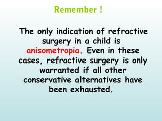   
Remember !
The only indication of refractive
surgery in a child is
anisometropia. Even in these
cases, refractive surgery is only
warranted if all other
conservative alternatives have
been exhausted.
 