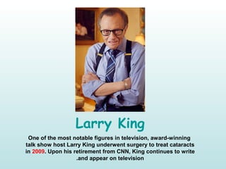 Larry King
One of the most notable figures in television, award-winning
talk show host Larry King underwent surgery to treat cataracts
in 2009. Upon his retirement from CNN, King continues to write
and appear on television.
 