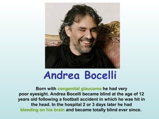 Andrea Bocelli
Born with congenital glaucoma he had very
poor eyesight. Andrea Bocelli became blind at the age of 12
years old following a football accident in which he was hit in
the head. In the hospital 2 or 3 days later he had
bleeding on his brain and became totally blind ever since.
 