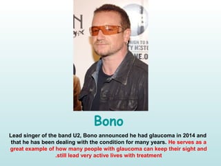 Bono
Lead singer of the band U2, Bono announced he had glaucoma in 2014 and
that he has been dealing with the condition for many years. He serves as a
great example of how many people with glaucoma can keep their sight and
still lead very active lives with treatment.
 