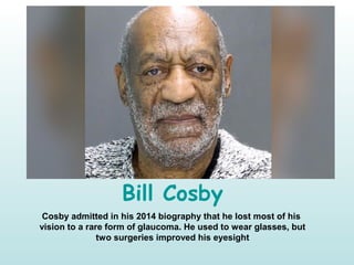 Bill Cosby
Cosby admitted in his 2014 biography that he lost most of his
vision to a rare form of glaucoma. He used to wear glasses, but
two surgeries improved his eyesight
 