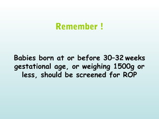   
Remember !
Babies born at or before 30–32 weeks
gestational age, or weighing 1500g or
less, should be screened for ROP
 