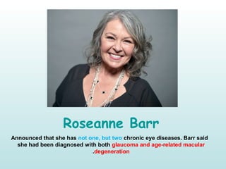 Roseanne Barr
Announced that she has not one, but two chronic eye diseases. Barr said
she had been diagnosed with both glaucoma and age-related macular
degeneration.
 