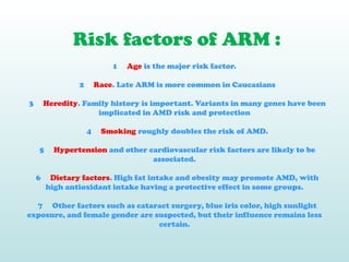 Risk factors of ARM :
1 Age is the major risk factor.
2 Race. Late ARM is more common in Caucasians
3 Heredity. Family history is important. Variants in many genes have been
implicated in AMD risk and protection
4 Smoking roughly doubles the risk of AMD.
5 Hypertension and other cardiovascular risk factors are likely to be
associated.
6 Dietary factors. High fat intake and obesity may promote AMD, with
high antioxidant intake having a protective effect in some groups.
7 Other factors such as cataract surgery, blue iris color, high sunlight
exposure, and female gender are suspected, but their influence remains less
certain.
 