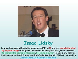 Issac Lidsky
he was diagnosed with retinitis pigmentosa (RP) at 13 and was completely blind
by 25 years of age although no one else in his family has this genetic disorder.
He changed the course of his career, becoming a lawyer. He was a law clerk for
Justices Sandra Day O’Connor and Ruth Bader Ginsburg in 2008-09, making him
the first blind US Supreme Court clerk.
 
