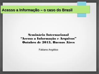 Acesso a Informação – o caso do BrasilAcesso a Informação – o caso do Brasil
Seminário Internacional
“Acesso a Informação e Arquivos”
Outubro de 2013, Buenos Aires
Fabiano Angélico
 