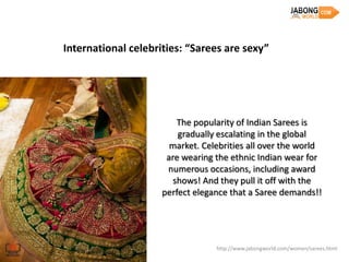 International celebrities: “Sarees are sexy”




                         The popularity of Indian Sarees is
                         gradually escalating in the global
                       market. Celebrities all over the world
                      are wearing the ethnic Indian wear for
                      numerous occasions, including award
                        shows! And they pull it off with the
                     perfect elegance that a Saree demands!!




                                  http://www.jabongworld.com/women/sarees.html
 