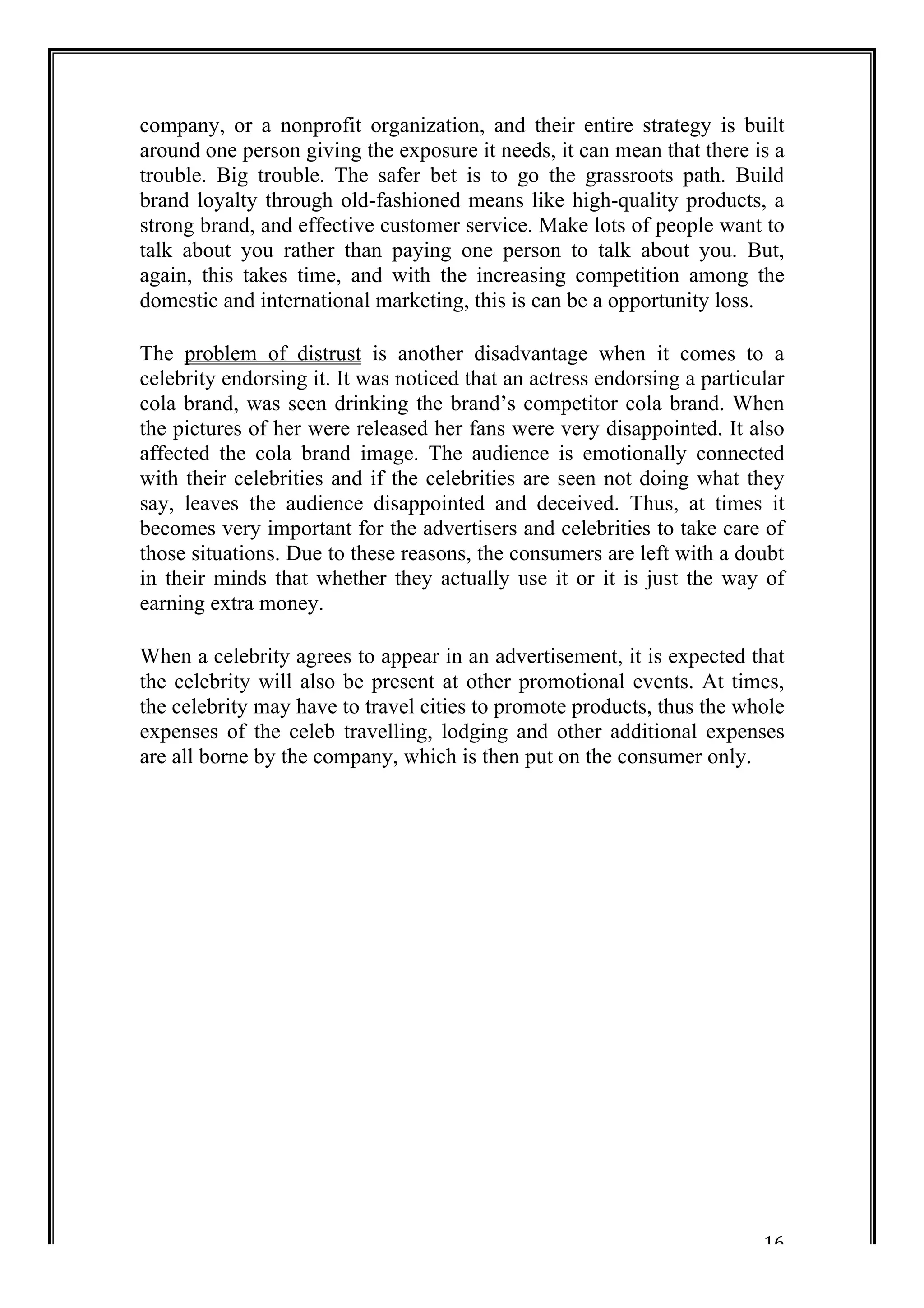 company, or a nonprofit organization, and their entire strategy is built 
around one person giving the exposure it needs, it can mean that there is a 
trouble. Big trouble. The safer bet is to go the grassroots path. Build 
brand loyalty through old-fashioned means like high-quality products, a 
strong brand, and effective customer service. Make lots of people want to 
talk about you rather than paying one person to talk about you. But, 
again, this takes time, and with the increasing competition among the 
domestic and international marketing, this is can be a opportunity loss. 
The problem of distrust is another disadvantage when it comes to a 
celebrity endorsing it. It was noticed that an actress endorsing a particular 
cola brand, was seen drinking the brand’s competitor cola brand. When 
the pictures of her were released her fans were very disappointed. It also 
affected the cola brand image. The audience is emotionally connected 
with their celebrities and if the celebrities are seen not doing what they 
say, leaves the audience disappointed and deceived. Thus, at times it 
becomes very important for the advertisers and celebrities to take care of 
those situations. Due to these reasons, the consumers are left with a doubt 
in their minds that whether they actually use it or it is just the way of 
earning extra money. 
When a celebrity agrees to appear in an advertisement, it is expected that 
the celebrity will also be present at other promotional events. At times, 
the celebrity may have to travel cities to promote products, thus the whole 
expenses of the celeb travelling, lodging and other additional expenses 
are all borne by the company, which is then put on the consumer only. 
16 
 