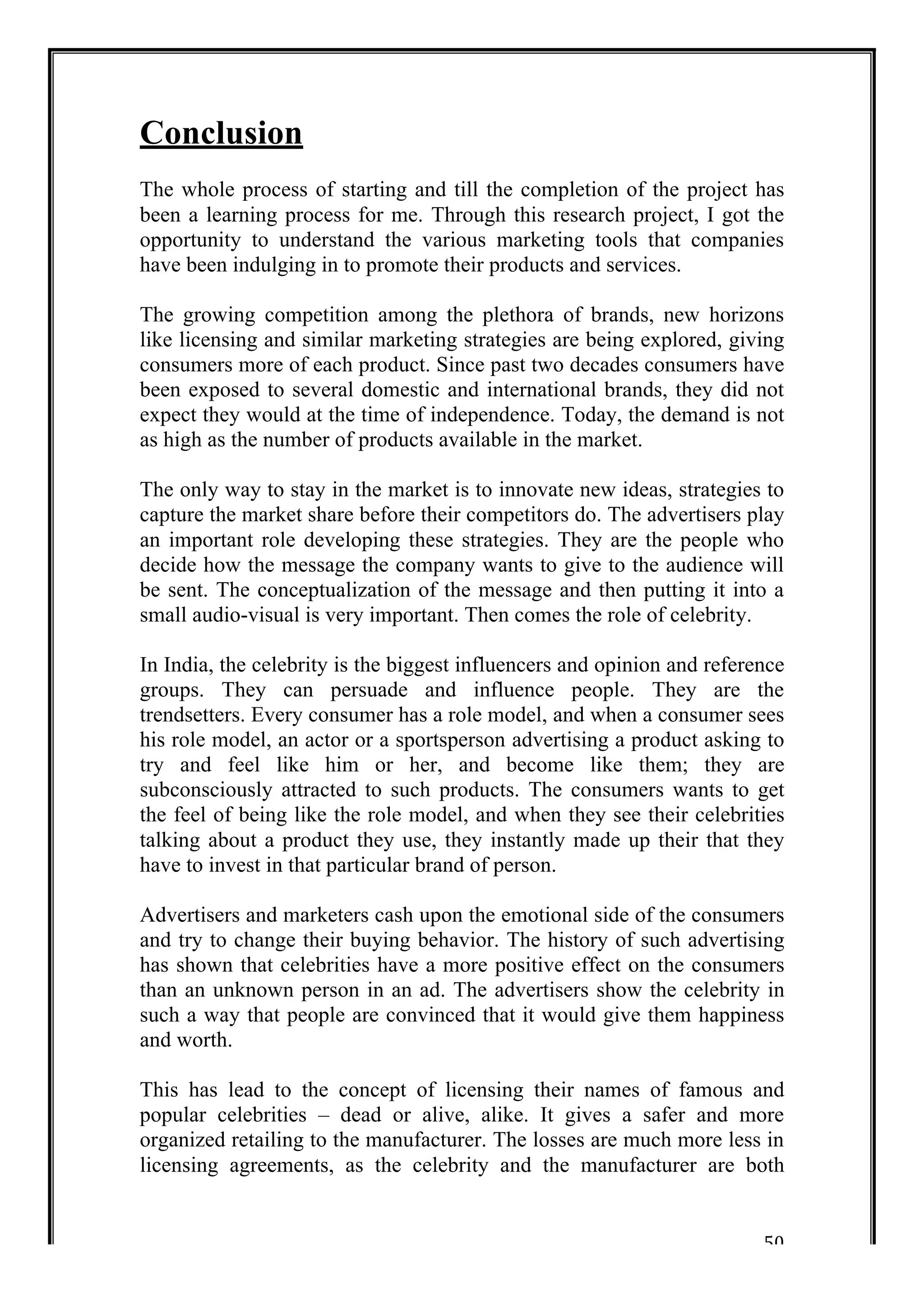 Conclusion 
The whole process of starting and till the completion of the project has 
been a learning process for me. Through this research project, I got the 
opportunity to understand the various marketing tools that companies 
have been indulging in to promote their products and services. 
The growing competition among the plethora of brands, new horizons 
like licensing and similar marketing strategies are being explored, giving 
consumers more of each product. Since past two decades consumers have 
been exposed to several domestic and international brands, they did not 
expect they would at the time of independence. Today, the demand is not 
as high as the number of products available in the market. 
The only way to stay in the market is to innovate new ideas, strategies to 
capture the market share before their competitors do. The advertisers play 
an important role developing these strategies. They are the people who 
decide how the message the company wants to give to the audience will 
be sent. The conceptualization of the message and then putting it into a 
small audio-visual is very important. Then comes the role of celebrity. 
In India, the celebrity is the biggest influencers and opinion and reference 
groups. They can persuade and influence people. They are the 
trendsetters. Every consumer has a role model, and when a consumer sees 
his role model, an actor or a sportsperson advertising a product asking to 
try and feel like him or her, and become like them; they are 
subconsciously attracted to such products. The consumers wants to get 
the feel of being like the role model, and when they see their celebrities 
talking about a product they use, they instantly made up their that they 
have to invest in that particular brand of person. 
Advertisers and marketers cash upon the emotional side of the consumers 
and try to change their buying behavior. The history of such advertising 
has shown that celebrities have a more positive effect on the consumers 
than an unknown person in an ad. The advertisers show the celebrity in 
such a way that people are convinced that it would give them happiness 
and worth. 
This has lead to the concept of licensing their names of famous and 
popular celebrities – dead or alive, alike. It gives a safer and more 
organized retailing to the manufacturer. The losses are much more less in 
licensing agreements, as the celebrity and the manufacturer are both 
50 
 