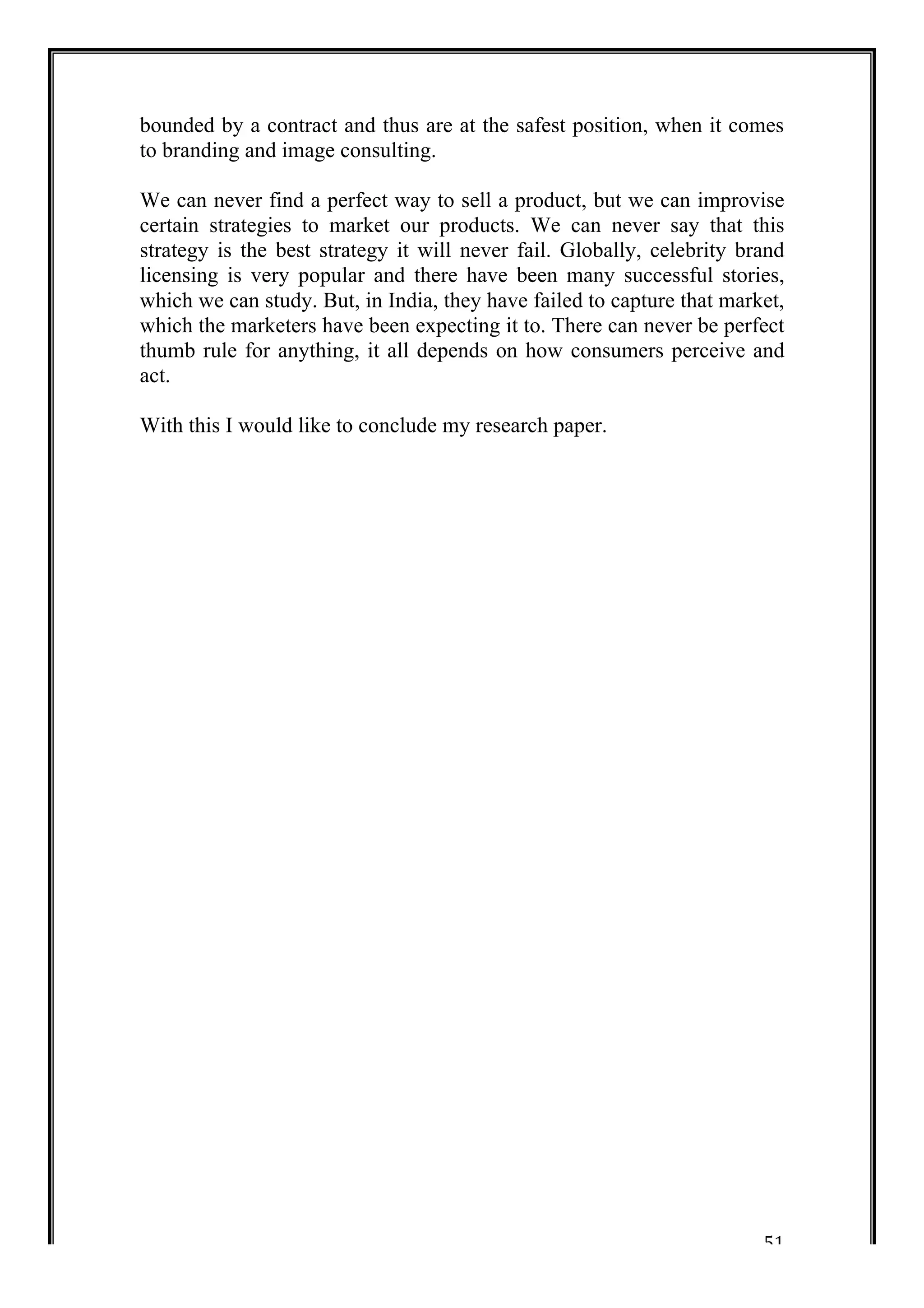 bounded by a contract and thus are at the safest position, when it comes 
to branding and image consulting. 
We can never find a perfect way to sell a product, but we can improvise 
certain strategies to market our products. We can never say that this 
strategy is the best strategy it will never fail. Globally, celebrity brand 
licensing is very popular and there have been many successful stories, 
which we can study. But, in India, they have failed to capture that market, 
which the marketers have been expecting it to. There can never be perfect 
thumb rule for anything, it all depends on how consumers perceive and 
act. 
With this I would like to conclude my research paper. 
51 
 