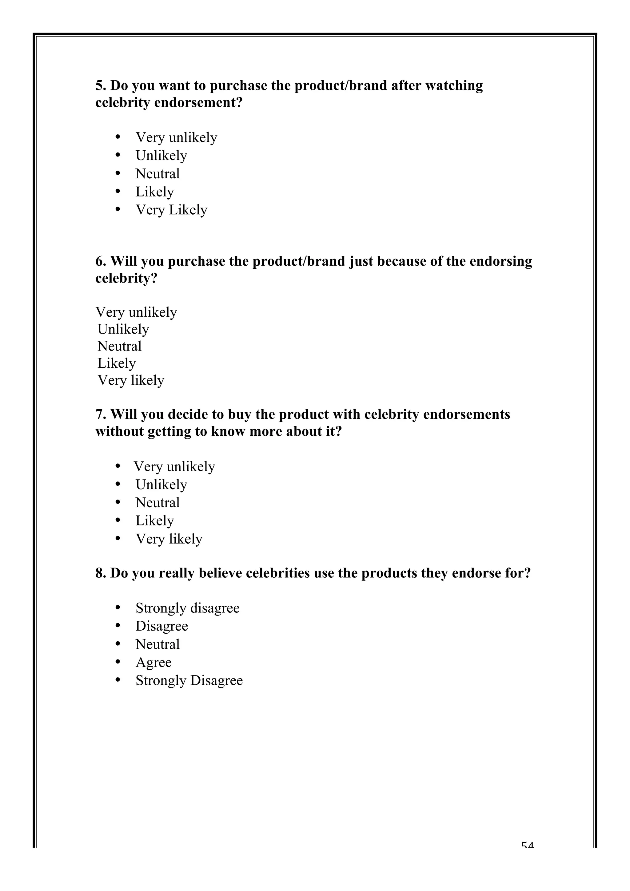 54 
5. Do you want to purchase the product/brand after watching 
celebrity endorsement? 
• Very unlikely 
• Unlikely 
• Neutral 
• Likely 
• Very Likely 
6. Will you purchase the product/brand just because of the endorsing 
celebrity? 
Very unlikely 
Unlikely 
Neutral 
Likely 
Very likely 
7. Will you decide to buy the product with celebrity endorsements 
without getting to know more about it? 
• Very unlikely 
• Unlikely 
• Neutral 
• Likely 
• Very likely 
8. Do you really believe celebrities use the products they endorse for? 
• Strongly disagree 
• Disagree 
• Neutral 
• Agree 
• Strongly Disagree 
 
