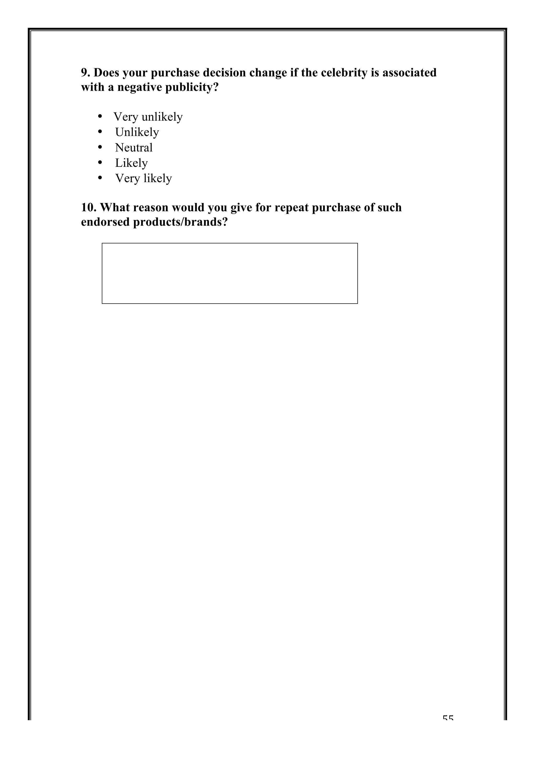 55 
9. Does your purchase decision change if the celebrity is associated 
with a negative publicity? 
• Very unlikely 
• Unlikely 
• Neutral 
• Likely 
• Very likely 
10. What reason would you give for repeat purchase of such 
endorsed products/brands? 
 