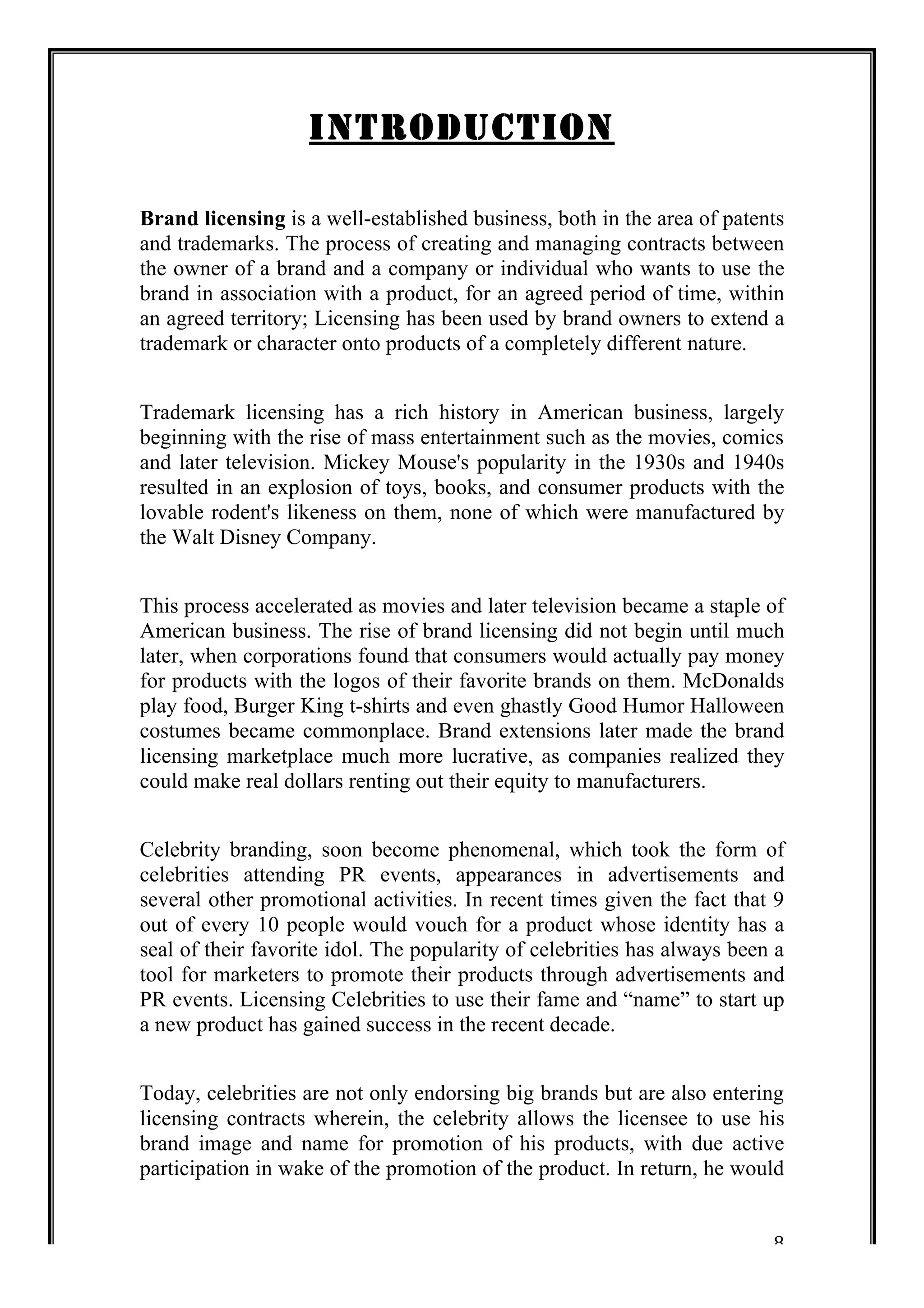 8 
INTRODUCTION 
Brand licensing is a well-established business, both in the area of patents 
and trademarks. The process of creating and managing contracts between 
the owner of a brand and a company or individual who wants to use the 
brand in association with a product, for an agreed period of time, within 
an agreed territory; Licensing has been used by brand owners to extend a 
trademark or character onto products of a completely different nature. 
Trademark licensing has a rich history in American business, largely 
beginning with the rise of mass entertainment such as the movies, comics 
and later television. Mickey Mouse's popularity in the 1930s and 1940s 
resulted in an explosion of toys, books, and consumer products with the 
lovable rodent's likeness on them, none of which were manufactured by 
the Walt Disney Company. 
This process accelerated as movies and later television became a staple of 
American business. The rise of brand licensing did not begin until much 
later, when corporations found that consumers would actually pay money 
for products with the logos of their favorite brands on them. McDonalds 
play food, Burger King t-shirts and even ghastly Good Humor Halloween 
costumes became commonplace. Brand extensions later made the brand 
licensing marketplace much more lucrative, as companies realized they 
could make real dollars renting out their equity to manufacturers. 
Celebrity branding, soon become phenomenal, which took the form of 
celebrities attending PR events, appearances in advertisements and 
several other promotional activities. In recent times given the fact that 9 
out of every 10 people would vouch for a product whose identity has a 
seal of their favorite idol. The popularity of celebrities has always been a 
tool for marketers to promote their products through advertisements and 
PR events. Licensing Celebrities to use their fame and “name” to start up 
a new product has gained success in the recent decade. 
Today, celebrities are not only endorsing big brands but are also entering 
licensing contracts wherein, the celebrity allows the licensee to use his 
brand image and name for promotion of his products, with due active 
participation in wake of the promotion of the product. In return, he would 
 