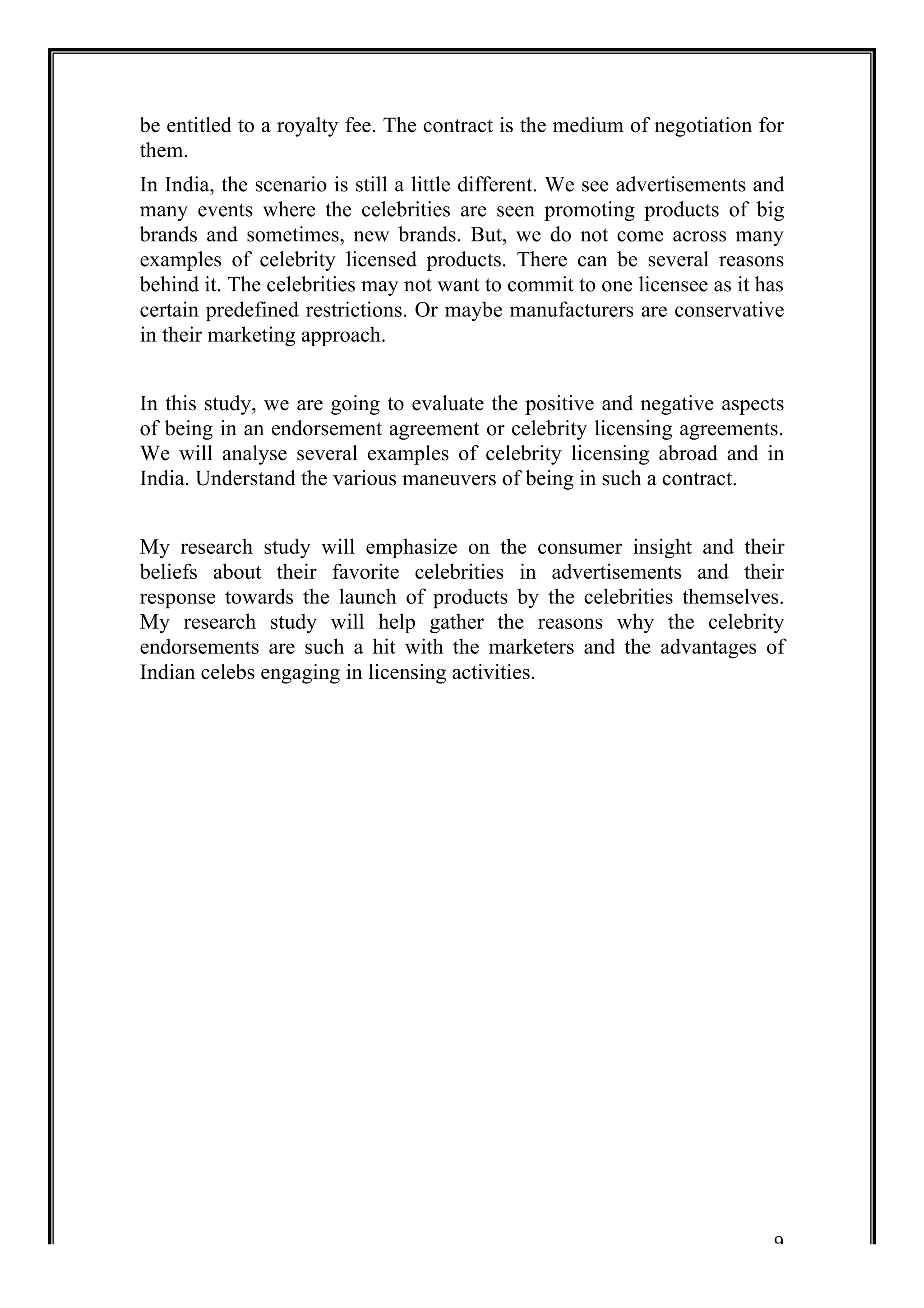 be entitled to a royalty fee. The contract is the medium of negotiation for 
them. 
In India, the scenario is still a little different. We see advertisements and 
many events where the celebrities are seen promoting products of big 
brands and sometimes, new brands. But, we do not come across many 
examples of celebrity licensed products. There can be several reasons 
behind it. The celebrities may not want to commit to one licensee as it has 
certain predefined restrictions. Or maybe manufacturers are conservative 
in their marketing approach. 
In this study, we are going to evaluate the positive and negative aspects 
of being in an endorsement agreement or celebrity licensing agreements. 
We will analyse several examples of celebrity licensing abroad and in 
India. Understand the various maneuvers of being in such a contract. 
My research study will emphasize on the consumer insight and their 
beliefs about their favorite celebrities in advertisements and their 
response towards the launch of products by the celebrities themselves. 
My research study will help gather the reasons why the celebrity 
endorsements are such a hit with the marketers and the advantages of 
Indian celebs engaging in licensing activities. 
9 
 