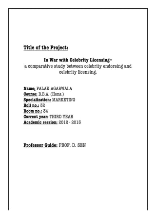Title of the Project: 
In War with Celebrity Licensing– 
a comparative study between celebrity endorsing and 
celebrity licensing. 
Name: PALAK AGARWALA 
Course: B.B.A. (Hons.) 
Specialization: MARKETING 
Roll no.: 32 
Room no.: 34 
Current year: THIRD YEAR 
Academic session: 2012 - 2013 
Professor Guide: PROF. D. SEN 
 