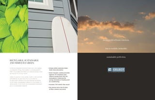 In the world of home exteriors,
this is enviable, invincible,
sustainable perfection.
RECYCLABLE, SUSTAINABLE
AND SERIOUSLY GREEN.
A life and neighborhood enriched with curb appeal
is a beautiful thing. Even better is a home exterior
that is recyclable and helps you reduce energy costs
as long as it’s on your home.
Celect is warmer in the winter, cooler in the summer
and greener all year long. Plus it provides an
R-value that’s almost twice the thermal resistance
of any other comparable material on the market. In
other words, it’s as much of a renewable investment
as it is a renewable material.
•	Unique white substrate helps
lower heat absorption
•	Kynar Aquatec coating provides
superior UV resistance and
reflects energy back into the
atmosphere—reducing the
energy demands of heating and
air conditioning
•	Insulates 70% better than wood
•	Has almost twice the R-value
of fiber cement and wood
 