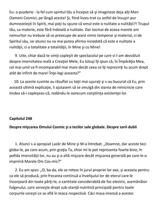 Eu: o puzderie - la fel cum spiritul tău a început să-şi imagineze deja alţi Mari
Oameni Cosmici, pe lângă acesta! Şi, fiind înzes-trat cu astfel de însuşiri pur
dumnezeieşti în Spirit, mai poţi tu spune că omul este o nulitate a nulităţii?! Trupul
tău, ca materie, este fără îndoială o nulitate. Dar tocmai de aceea marele om
nemuritor nu trebuie să se preocupe de acest nimic temporar şi material, ci de
Spiritul său, iar atunci nu va mai putea afirma niciodată că este o nulitate a
nulităţii, ci o totalitate a totalităţii, în Mine şi cu Mine!
9. Uite, chiar dacă te simţi copleşit de spectacolul pe care vi l-am dezvăluit
despre imensitatea reală a Creaţiei Mele, Eu totuşi îţi spun că, în Împărăţia Mea,
cel mai umil va fi incomparabil mai mare decât ceea ce îţi reprezinţi tu acum drept
atât de infinit de mare! Înţe-legi aceasta?”
10. La aceste cuvinte au răsuflat cu toţii mai uşuraţi şi s-au bucurat că Eu, prin
această ultimă explicaţie, îi ajutasem să se smulgă din starea de nimicnicie care
tindea să-i copleşeas-că, redându-le oarecum conştiinţa existenţei lor.
Capitolul 248
Despre mişcarea Omului Cosmic şi a tecilor sale globale. Despre sorii dubli
1. Atunci s-a apropiat Lazăr de Mine şi M-a întrebat: „Doamne, dar aceste teci
globa-le, pe care acum, prin graţia Ta, chiar mi le pot reprezenta foarte bine, în
pofida imensităţii lor, nu au şi o altă mişcare decât mişcarea generală pe care le-o
imprimă Marele Om Cos-mic?”
2. Eu am spus: „O, ba da, ele se rotesc în jurul propriei lor axe, şi aceasta pentru
ca ele să producă, prin frecarea continuă a învelişului lor de eterul care le
înconjoară din toate părţi-le, o cantitate considerabilă de foc electric, asemănător
fulgerului, care serveşte drept sub-stanţă nutritivă principală pentru toate
corpurile cereşti ce se află în teaca respectivă. Căci masa imensă a acestei
 