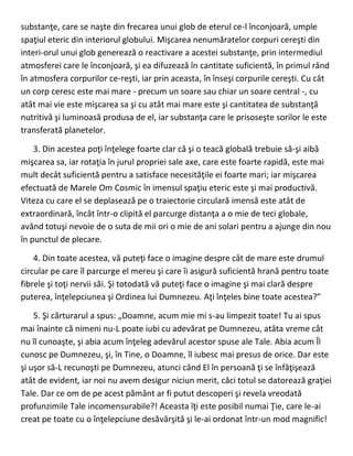 substanţe, care se naşte din frecarea unui glob de eterul ce-l înconjoară, umple
spaţiul eteric din interiorul globului. Mişcarea nenumăratelor corpuri cereşti din
interi-orul unui glob generează o reactivare a acestei substanţe, prin intermediul
atmosferei care le înconjoară, şi ea difuzează în cantitate suficientă, în primul rând
în atmosfera corpurilor ce-reşti, iar prin aceasta, în înseşi corpurile cereşti. Cu cât
un corp ceresc este mai mare - precum un soare sau chiar un soare central -, cu
atât mai vie este mişcarea sa şi cu atât mai mare este şi cantitatea de substanţă
nutritivă şi luminoasă produsa de el, iar substanţa care le prisoseşte sorilor le este
transferată planetelor.
3. Din acestea poţi înţelege foarte clar că şi o teacă globală trebuie să-şi aibă
mişcarea sa, iar rotaţia în jurul propriei sale axe, care este foarte rapidă, este mai
mult decât suficientă pentru a satisface necesităţile ei foarte mari; iar mişcarea
efectuată de Marele Om Cosmic în imensul spaţiu eteric este şi mai productivă.
Viteza cu care el se deplasează pe o traiectorie circulară imensă este atât de
extraordinară, încât într-o clipită el parcurge distanţa a o mie de teci globale,
având totuşi nevoie de o suta de mii ori o mie de ani solari pentru a ajunge din nou
în punctul de plecare.
4. Din toate acestea, vă puteţi face o imagine despre cât de mare este drumul
circular pe care îl parcurge el mereu şi care îi asigură suficientă hrană pentru toate
fibrele şi toţi nervii săi. Şi totodată vă puteţi face o imagine şi mai clară despre
puterea, înţelepciunea şi Ordinea lui Dumnezeu. Aţi înţeles bine toate acestea?”
5. Şi cărturarul a spus: „Doamne, acum mie mi s-au limpezit toate! Tu ai spus
mai înainte că nimeni nu-L poate iubi cu adevărat pe Dumnezeu, atâta vreme cât
nu îl cunoaşte, şi abia acum înţeleg adevărul acestor spuse ale Tale. Abia acum Îl
cunosc pe Dumnezeu, şi, în Tine, o Doamne, îl iubesc mai presus de orice. Dar este
şi uşor să-L recunoşti pe Dumnezeu, atunci când El în persoană ţi se înfăţişează
atât de evident, iar noi nu avem desigur niciun merit, căci totul se datorează graţiei
Tale. Dar ce om de pe acest pământ ar fi putut descoperi şi revela vreodată
profunzimile Tale incomensurabile?! Aceasta îţi este posibil numai Ţie, care le-ai
creat pe toate cu o înţelepciune desăvârşită şi le-ai ordonat într-un mod magnific!
 