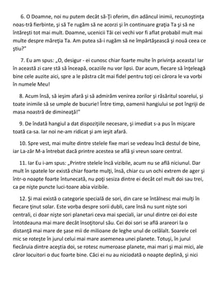 6. O Doamne, noi nu putem decât să-Ţi oferim, din adâncul inimii, recunoştinţa
noas-tră fierbinte, şi să Te rugăm să ne acorzi şi în continuare graţia Ta şi să ne
întăreşti tot mai mult. Doamne, ucenicii Tăi cei vechi vor fi aflat probabil mult mai
multe despre măreţia Ta. Am putea să-i rugăm să ne împărtăşească şi nouă ceea ce
ştiu?”
7. Eu am spus: „O, desigur - ei cunosc chiar foarte multe în privinţa aceasta! Iar
în această zi care stă să înceapă, ocaziile nu vor lipsi. Dar acum, fiecare să înţeleagă
bine cele auzite aici, spre a le păstra cât mai fidel pentru toţi cei cărora le va vorbi
în numele Meu!
8. Acum însă, să ieşim afară şi să admirăm venirea zorilor şi răsăritul soarelui, şi
toate inimile să se umple de bucurie! Între timp, oamenii hangiului se pot îngriji de
masa noastră de dimineaţă!”
9. De îndată hangiul a dat dispoziţiile necesare, şi imediat s-a pus în mişcare
toată ca-sa. Iar noi ne-am ridicat şi am ieşit afară.
10. Spre vest, mai multe dintre stelele fixe mari se vedeau încă destul de bine,
iar La-zăr M-a întrebat dacă printre acestea se află şi vreun soare central.
11. Iar Eu i-am spus: „Printre stelele încă vizibile, acum nu se află niciunul. Dar
mult în spatele lor există chiar foarte mulţi, însă, chiar cu un ochi extrem de ager şi
într-o noapte foarte întunecată, nu poţi sesiza dintre ei decât cel mult doi sau trei,
ca pe nişte puncte luci-toare abia vizibile.
12. Şi mai există o categorie specială de sori, din care se întâlnesc mai mulţi în
fiecare ţinut solar. Este vorba despre sorii dubli, care însă nu sunt nişte sori
centrali, ci doar nişte sori planetari ceva mai speciali, iar unul dintre cei doi este
întotdeauna mai mare decât însoţitorul său. Cei doi sori se află arareori la o
distanţă mai mare de şase mii de milioane de leghe unul de celălalt. Soarele cel
mic se roteşte în jurul celui mai mare asemenea unei planete. Totuşi, în jurul
fiecăruia dintre aceştia doi, se rotesc numeroase planete, mai mari şi mai mici, ale
căror locuitori o duc foarte bine. Căci ei nu au niciodată o noapte deplină, şi nici
 