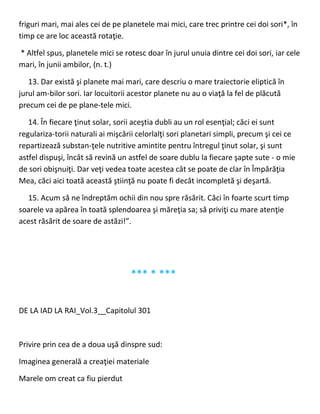 friguri mari, mai ales cei de pe planetele mai mici, care trec printre cei doi sori*, în
timp ce are loc această rotaţie.
* Altfel spus, planetele mici se rotesc doar în jurul unuia dintre cei doi sori, iar cele
mari, în junii ambilor, (n. t.)
13. Dar există şi planete mai mari, care descriu o mare traiectorie eliptică în
jurul am-bilor sori. Iar locuitorii acestor planete nu au o viaţă la fel de plăcută
precum cei de pe plane-tele mici.
14. În fiecare ţinut solar, sorii aceştia dubli au un rol esenţial; căci ei sunt
regulariza-torii naturali ai mişcării celorlalţi sori planetari simpli, precum şi cei ce
repartizează substan-ţele nutritive amintite pentru întregul ţinut solar, şi sunt
astfel dispuşi, încât să revină un astfel de soare dublu la fiecare şapte sute - o mie
de sori obişnuiţi. Dar veţi vedea toate acestea cât se poate de clar în Împărăţia
Mea, căci aici toată această ştiinţă nu poate fi decât incompletă şi deşartă.
15. Acum să ne îndreptăm ochii din nou spre răsărit. Căci în foarte scurt timp
soarele va apărea în toată splendoarea şi măreţia sa; să priviţi cu mare atenţie
acest răsărit de soare de astăzi!”.
*** * ***
DE LA IAD LA RAI_Vol.3__Capitolul 301
Privire prin cea de a doua uşă dinspre sud:
Imaginea generală a creaţiei materiale
Marele om creat ca fiu pierdut
 