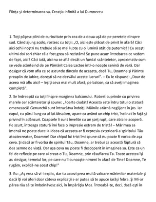 Fiinţa şi determinarea sa. Creaţia infinită a lui Dumnezeu
1. Toţi păşesc plini de curiozitate prin cea de a doua uşă de pe peretele dinspre
sud. Când ajung acolo, rostesc cu toţii: „O, aici este plăcut de privit în afară! Căci
aici ochii noştri nu trebuie să se mai lupte cu o lumină atât de puternică! Cu aceşti
ultimi doi sori chiar că a fost greu să rezistăm! Se pune acum întrebarea ce vedem
de fapt, aici? Căci iată, aici nu se află decât un fundal scânteietor, aproximativ cum
se vede scânteind de pe Pământ Calea Lactee într-o noapte senină de vară. Dar
desigur că vom afla ce se ascunde dincolo de aceasta, dacă Tu, Doamne şi Părinte
preaplin de iubire, doreşti să ne dezvălui aceste lucruri”. – Eu le răspund: „Doar de
aceea mă aflu aici! – Ieşiţi ceva mai mult afară, pe balcon, ca să aveţi imaginea
completă”.
2. Se îndreaptă cu toţii înspre marginea balconului. Robert cuprinde cu privirea
marele cer scânteietor şi spune: „Foarte ciudat! Aceasta este întru totul o statură
omenească! Genunchii sunt întrucâtva îndoiţi. Mâinile atârnă neglijent în jos. Iar
capul, cu părul lung ca al lui Absalom, apare ca având un chip trist, înclinat în faţă şi
privind în adâncuri. Coapsele îi sunt învelite cu un şorţ rupt, care abia le acoperă.
Pe scurt, întreaga statură îmi face o impresie extrem de tristă! – Mărimea sa
imensă ne poate duce la ideea că aceasta ar fi expresia exterioară a spiritului Tău
atoatecreator, Doamne! Dar chipul lui trist îmi spune că nu poate fi vorba de aşa
ceva. Şi dacă ar fi vorba de spiritul Tău, Doamne, ar trebui ca această făptură să
dea semne de viaţă. Dar aşa ceva nu poate fi descoperit în imaginea sa. Este ca un
fel de reflexie pe care ai creat-o Tu, Doamne, prin răsuflarea Ta. Toate acestea îşi
au desigur, temeiul lor, pe care nu îl cunoaşte nimeni în afară de Tine! Doamne, Te
rugăm, explică-ne acest chip!”
3. Eu: „Aş vrea să vi-l explic, dar tu acorzi prea multă valoare mărimilor materiale şi
dacă îţi voi oferi doar câteva explicaţii s-ar putea să te apuce iarăşi febra. Şi Mi-ar
părea rău să te îmbolnăvesc aici, în Împărăţia Mea. Întreabă-te, deci, dacă eşti în
 