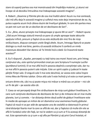 stare să suporţi partea cea mai monstruoasă din împărăţia materiei, şi atunci voi
începe să vă dezvălui întrucâtva mai îndeaproape această imagine”.
4. Robert: „Doamne şi Părinte plin de cea mai înaltă iubire! Acum nu mai contează,
căci mă aflu deja în această imagine şi sufletul meu este deja impresionat de ea. Aş
putea suporta acum încă câteva duzini de învelişuri globale, în care din partea mea
se pot roti cum vor de un decilion de ori decilioane de Sori”.
5. Eu: „Bine, atunci priveşte mai îndeaproape şi spune-Mi ce vezi!” – Robert spune:
„Văd acum întreaga statură imensă ce pare că umple aproape toate abisurile
spaţiului infinit, precum şi faptul că ea este alcătuită din mici fire de nisip
strălucitoare, dispuse compact unele lângă altele. Acum, întreaga făptură se poate
distinge cu mult mai bine, pentru că această strălucire îi conferă un nimb
maiestuos deosebit! Dar doresc să Te întreb încă o dată: Ce înseamnă toate
acestea?”
6. Eu îi răspund: „Aşadar, percepeţi cu toţii taina cea mare! Acest om, prin întreg
conţinutul său, este spiritul primordial creat pe care Scriptura îl numeşte Lucifer
(purtătorul luminii). El se mai află încă în posesia deplină a conştiinţei sale, dar nu
se mai află în posesia puterii sale iniţiale. Este un spirit captiv şi judecat în toate
părţile fiinţei sale. O singură cale îi mai este deschisă, iar aceea este calea înspre
inima Mea de Părinte iubitor. Orice altă cale îi este închisă şi el este ca mort pentru
oricare dintre ele, căci nu-şi poate mişca nici măcar o mână sau un picior – nici cât
un fir de păr – pe aceste alte căi.
7. Ceea ce voi percepeţi drept fire strălucitoare de nisip sunt globuri învelitoare, în
care sunt conţinute decilioane de decilioane de Sori şi de milioane de ori mai multe
planete, luni şi comete. – Iar distanţa dintre două astfel de globuri învelitoare este
în medie de aproape un milion de ori diametrul unui asemenea înveliş globular.
Faptul că nouă ni se par atât de apropiate una de cealaltă se datorează în primul
rând distanţei foarte mari la care se află de noi, dar şi faptului că multe din ele se
află în fundalul celor din faţă, iar noi le vedem ca şi cum ar fi la aceeaşi distanţă de
noi. Este aproximativ ca şi cum v-aţi afla pe Pământ şi aţi privi Cerul înstelat; el
 