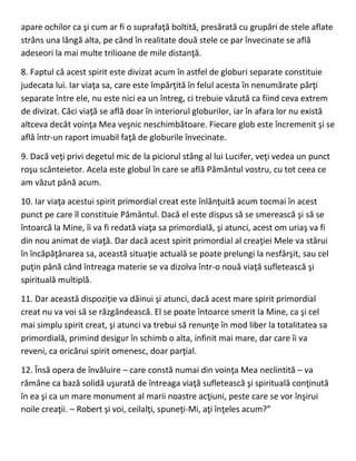 apare ochilor ca şi cum ar fi o suprafaţă boltită, presărată cu grupări de stele aflate
strâns una lângă alta, pe când în realitate două stele ce par învecinate se află
adeseori la mai multe trilioane de mile distanţă.
8. Faptul că acest spirit este divizat acum în astfel de globuri separate constituie
judecata lui. Iar viaţa sa, care este împărţită în felul acesta în nenumărate părţi
separate între ele, nu este nici ea un întreg, ci trebuie văzută ca fiind ceva extrem
de divizat. Căci viaţă se află doar în interiorul globurilor, iar în afara lor nu există
altceva decât voinţa Mea veşnic neschimbătoare. Fiecare glob este încremenit şi se
află într-un raport imuabil faţă de globurile învecinate.
9. Dacă veţi privi degetul mic de la piciorul stâng al lui Lucifer, veţi vedea un punct
roşu scânteietor. Acela este globul în care se află Pământul vostru, cu tot ceea ce
am văzut până acum.
10. Iar viaţa acestui spirit primordial creat este înlănţuită acum tocmai în acest
punct pe care îl constituie Pământul. Dacă el este dispus să se smerească şi să se
întoarcă la Mine, îi va fi redată viaţa sa primordială, şi atunci, acest om uriaş va fi
din nou animat de viaţă. Dar dacă acest spirit primordial al creaţiei Mele va stărui
în încăpăţânarea sa, această situaţie actuală se poate prelungi la nesfârşit, sau cel
puţin până când întreaga materie se va dizolva într-o nouă viaţă sufletească şi
spirituală multiplă.
11. Dar această dispoziţie va dăinui şi atunci, dacă acest mare spirit primordial
creat nu va voi să se răzgândească. El se poate întoarce smerit la Mine, ca şi cel
mai simplu spirit creat, şi atunci va trebui să renunţe în mod liber la totalitatea sa
primordială, primind desigur în schimb o alta, infinit mai mare, dar care îi va
reveni, ca oricărui spirit omenesc, doar parţial.
12. Însă opera de învăluire – care constă numai din voinţa Mea neclintită – va
rămâne ca bază solidă uşurată de întreaga viaţă sufletească şi spirituală conţinută
în ea şi ca un mare monument al marii noastre acţiuni, peste care se vor înşirui
noile creaţii. – Robert şi voi, ceilalţi, spuneţi-Mi, aţi înţeles acum?”
 