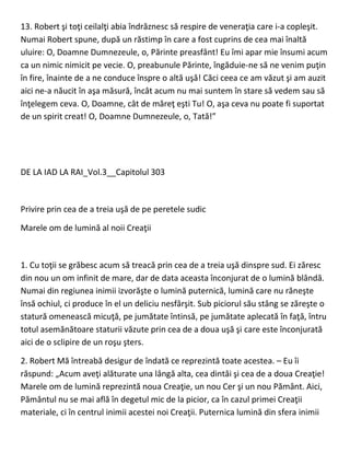 13. Robert şi toţi ceilalţi abia îndrăznesc să respire de veneraţia care i-a copleşit.
Numai Robert spune, după un răstimp în care a fost cuprins de cea mai înaltă
uluire: O, Doamne Dumnezeule, o, Părinte preasfânt! Eu îmi apar mie însumi acum
ca un nimic nimicit pe vecie. O, preabunule Părinte, îngăduie-ne să ne venim puţin
în fire, înainte de a ne conduce înspre o altă uşă! Căci ceea ce am văzut şi am auzit
aici ne-a năucit în aşa măsură, încât acum nu mai suntem în stare să vedem sau să
înţelegem ceva. O, Doamne, cât de măreţ eşti Tu! O, aşa ceva nu poate fi suportat
de un spirit creat! O, Doamne Dumnezeule, o, Tată!”
DE LA IAD LA RAI_Vol.3__Capitolul 303
Privire prin cea de a treia uşă de pe peretele sudic
Marele om de lumină al noii Creaţii
1. Cu toţii se grăbesc acum să treacă prin cea de a treia uşă dinspre sud. Ei zăresc
din nou un om infinit de mare, dar de data aceasta înconjurat de o lumină blândă.
Numai din regiunea inimii izvorăşte o lumină puternică, lumină care nu răneşte
însă ochiul, ci produce în el un deliciu nesfârşit. Sub piciorul său stâng se zăreşte o
statură omenească micuţă, pe jumătate întinsă, pe jumătate aplecată în faţă, întru
totul asemănătoare staturii văzute prin cea de a doua uşă şi care este înconjurată
aici de o sclipire de un roşu şters.
2. Robert Mă întreabă desigur de îndată ce reprezintă toate acestea. – Eu îi
răspund: „Acum aveţi alăturate una lângă alta, cea dintâi şi cea de a doua Creaţie!
Marele om de lumină reprezintă noua Creaţie, un nou Cer şi un nou Pământ. Aici,
Pământul nu se mai află în degetul mic de la picior, ca în cazul primei Creaţii
materiale, ci în centrul inimii acestei noi Creaţii. Puternica lumină din sfera inimii
 