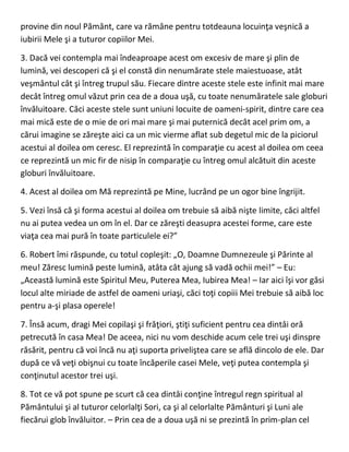 provine din noul Pământ, care va rămâne pentru totdeauna locuinţa veşnică a
iubirii Mele şi a tuturor copiilor Mei.
3. Dacă vei contempla mai îndeaproape acest om excesiv de mare şi plin de
lumină, vei descoperi că şi el constă din nenumărate stele maiestuoase, atât
veşmântul cât şi întreg trupul său. Fiecare dintre aceste stele este infinit mai mare
decât întreg omul văzut prin cea de a doua uşă, cu toate nenumăratele sale globuri
învăluitoare. Căci aceste stele sunt uniuni locuite de oameni-spirit, dintre care cea
mai mică este de o mie de ori mai mare şi mai puternică decât acel prim om, a
cărui imagine se zăreşte aici ca un mic vierme aflat sub degetul mic de la piciorul
acestui al doilea om ceresc. El reprezintă în comparaţie cu acest al doilea om ceea
ce reprezintă un mic fir de nisip în comparaţie cu întreg omul alcătuit din aceste
globuri învăluitoare.
4. Acest al doilea om Mă reprezintă pe Mine, lucrând pe un ogor bine îngrijit.
5. Vezi însă că şi forma acestui al doilea om trebuie să aibă nişte limite, căci altfel
nu ai putea vedea un om în el. Dar ce zăreşti deasupra acestei forme, care este
viaţa cea mai pură în toate particulele ei?”
6. Robert îmi răspunde, cu totul copleşit: „O, Doamne Dumnezeule şi Părinte al
meu! Zăresc lumină peste lumină, atâta cât ajung să vadă ochii mei!” – Eu:
„Această lumină este Spiritul Meu, Puterea Mea, Iubirea Mea! – Iar aici îşi vor găsi
locul alte miriade de astfel de oameni uriaşi, căci toţi copiii Mei trebuie să aibă loc
pentru a-şi plasa operele!
7. Însă acum, dragi Mei copilaşi şi frăţiori, ştiţi suficient pentru cea dintâi oră
petrecută în casa Mea! De aceea, nici nu vom deschide acum cele trei uşi dinspre
răsărit, pentru că voi încă nu aţi suporta priveliştea care se află dincolo de ele. Dar
după ce vă veţi obişnui cu toate încăperile casei Mele, veţi putea contempla şi
conţinutul acestor trei uşi.
8. Tot ce vă pot spune pe scurt că cea dintâi conţine întregul regn spiritual al
Pământului şi al tuturor celorlalţi Sori, ca şi al celorlalte Pământuri şi Luni ale
fiecărui glob învăluitor. – Prin cea de a doua uşă ni se prezintă în prim-plan cel
 