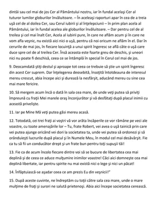 dintâi sau cel mai de jos Cer al Pământului nostru, iar în fundal acelaşi Cer al
tuturor lumilor globurilor învăluitoare. – În aceleaşi raporturi apar în cea de a treia
uşă cel de al doilea Cer, sau Cerul iubirii şi al înţelepciunii – în prim plan acela al
Pământului, iar în fundal acelea ale globurilor învăluitoare. – Dar pentru cel de al
treilea şi cel mai înalt Cer, Acela al iubirii pure, în care ne aflăm acum şi în care ne
vom afla veşnic, nu există aici nici o uşă, pentru că noi oricum ne aflăm în el. Dar în
cerurile de mai jos, în fiecare locuinţă a unui spirit îngeresc se află câte o uşă care
duce spre cel de al treilea Cer. Însă aceasta este foarte greu de deschis, şi uneori
nici nu poate fi deschisă, ceea ce se întâmplă în special în Cerul cel mai de jos.
9. Deocamdată ştiţi destul şi aproape tot ceea ce trebuie să ştie un spirit îngeresc
din acest Cer suprem. Dar înţelegerea deosebită, însoţită întotdeauna de interesul
mereu crescut, abia începe aici şi durează la nesfârşit, aducând mereu cu sine cea
mai mare fericire.
10. Să mergem acum încă o dată în sala cea mare, de unde veţi putea să priviţi
împreună cu fraţii Mei marele oraş înconjurător şi vă desfătaţi după placul inimii cu
această privelişte.
11. Iar pe Mine Mă veţi putea găsi mereu acasă.
12. Totodată, cei trei fraţi ai voştri vă vor arăta încăperile ce vor rămâne pe veci ale
voastre, cu toate amenajările lor – Tu, frate Robert, vei avea o uşă tainică prin care
vei putea ajunge oricând vei dori la societatea ta, unde vei putea să ordonezi şi să
orânduieşti lucrurile după placul şi în Numele Meu, în modul cel mai desăvârşit. Fie
ca tu să fii un conducător drept şi un frate bun pentru toţi supuşii tăi!
13. Fie ca de acum încolo fiecare dintre voi să se bucure de libertatea cea mai
deplină şi de ceea ce aduce mulţumire inimilor voastre! Căci aici domneşte cea mai
deplină libertate, iar pentru spirite nu mai există nici o lege şi nici un păcat!
14. Înfăptuiască-se aşadar ceea ce am prezis Eu din veşnicii!”
15. După aceste cuvinte, ne îndreptăm cu toţii către sala cea mare, unde o mare
mulţime de fraţi şi surori ne salută prietenoşi. Abia aici începe societatea cerească.
 