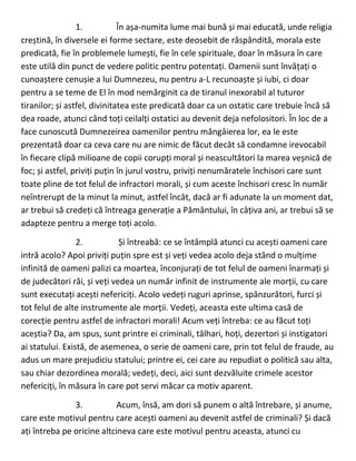 1. În așa-numita lume mai bună și mai educată, unde religia
creștină, în diversele ei forme sectare, este deosebit de răspândită, morala este
predicată, fie în problemele lumești, fie în cele spirituale, doar în măsura în care
este utilă din punct de vedere politic pentru potentați. Oamenii sunt învățați o
cunoaștere cenușie a lui Dumnezeu, nu pentru a-L recunoaște și iubi, ci doar
pentru a se teme de El în mod nemărginit ca de tiranul inexorabil al tuturor
tiranilor; și astfel, divinitatea este predicată doar ca un ostatic care trebuie încă să
dea roade, atunci când toți ceilalți ostatici au devenit deja nefolositori. În loc de a
face cunoscută Dumnezeirea oamenilor pentru mângâierea lor, ea le este
prezentată doar ca ceva care nu are nimic de făcut decât să condamne irevocabil
în fiecare clipă milioane de copii corupți moral și neascultători la marea veșnică de
foc; și astfel, priviți puțin în jurul vostru, priviți nenumăratele închisori care sunt
toate pline de tot felul de infractori morali, și cum aceste închisori cresc în număr
neîntrerupt de la minut la minut, astfel încât, dacă ar fi adunate la un moment dat,
ar trebui să credeți că întreaga generație a Pământului, în câțiva ani, ar trebui să se
adapteze pentru a merge toți acolo.
2. Și întreabă: ce se întâmplă atunci cu acești oameni care
intră acolo? Apoi priviți puțin spre est și veți vedea acolo deja stând o mulțime
infinită de oameni palizi ca moartea, înconjurați de tot felul de oameni înarmați și
de judecători răi, și veți vedea un număr infinit de instrumente ale morții, cu care
sunt executați acești nefericiți. Acolo vedeți ruguri aprinse, spânzurători, furci și
tot felul de alte instrumente ale morții. Vedeți, aceasta este ultima casă de
corecție pentru astfel de infractori morali! Acum veți întreba: ce au făcut toți
aceștia? Da, am spus, sunt printre ei criminali, tâlhari, hoți, dezertori și instigatori
ai statului. Există, de asemenea, o serie de oameni care, prin tot felul de fraude, au
adus un mare prejudiciu statului; printre ei, cei care au repudiat o politică sau alta,
sau chiar dezordinea morală; vedeți, deci, aici sunt dezvăluite crimele acestor
nefericiți, în măsura în care pot servi măcar ca motiv aparent.
3. Acum, însă, am dori să punem o altă întrebare, și anume,
care este motivul pentru care acești oameni au devenit astfel de criminali? Și dacă
ați întreba pe oricine altcineva care este motivul pentru aceasta, atunci cu
 